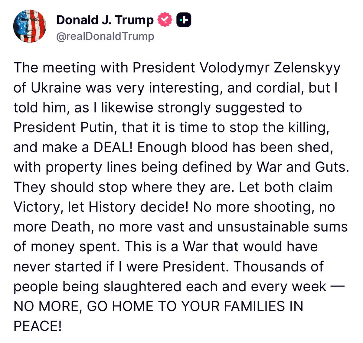Trump: The meeting with President Volodymyr Zelenskyy of Ukraine was very interesting, and cordial, but l told him, as I likewise strongly suggested to President Putin, that it is time to stop the killing, and make a DEAL! Enough blood has been shed, with property lines being defined by War and Guts.
They should stop where they are. Let both claim Victory, let History decide! No more shooting, no more Death, no more vast and unsustainable sums of money spent. This is a War that would have never started if I were President.